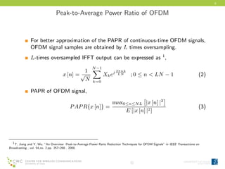 6
Peak-to-Average Power Ratio of OFDM
For better approximation of the PAPR of continuous-time OFDM signals,
OFDM signal samples are obtained by L times oversampling.
L-times oversampled IFFT output can be expressed as 1
,
x [n] =
1
√
N
N−1
k=0
Xkej 2πnk
LN ; 0 ≤ n < LN − 1 (2)
PAPR of OFDM signal,
PAPR{x [n]} =
max0≤n≤NL |x [n] |2
E [|x [n] |2]
(3)
1T. Jiang and Y. Wu, ”An Overview: Peak-to-Average Power Ratio Reduction Techniques for OFDM Signals” in IEEE Transactions on
Broadcasting , vol. 54,no. 2,pp. 257–268 , 2008.
c
 