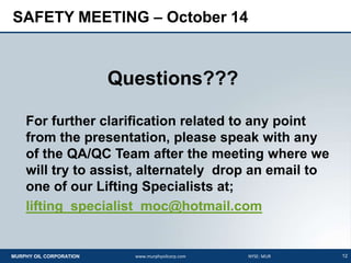 12MURPHY OIL CORPORATION www.murphyoilcorp.com NYSE: MUR
SAFETY MEETING – October 14
Questions???
For further clarification related to any point
from the presentation, please speak with any
of the QA/QC Team after the meeting where we
will try to assist, alternately drop an email to
one of our Lifting Specialists at;
lifting_specialist_moc@hotmail.com
 