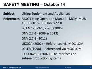 2MURPHY OIL CORPORATION www.murphyoilcorp.com NYSE: MUR
SAFETY MEETING – October 14
Subject: Lifting Equipment and Appliances
References: MOC Lifting Operation Manual - MOM-MUR-
10-HS-0015-00-0 Revision 0
BS EN 12079-1, 2 & 3 (2006)
DNV 2.7-1 (2006 & 2013)
DNV 2.7-3 (2011)
UKOOA (2002) – Referenced via MOC LOM
LOLER (1998) – Referenced via MOC LOM
ISO 13628-8 (2002) ROV interfaces on
subsea production systems
 