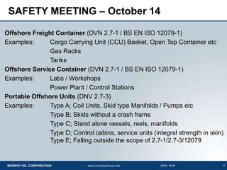 3MURPHY OIL CORPORATION www.murphyoilcorp.com NYSE: MUR
SAFETY MEETING – October 14
Offshore Freight Container (DVN 2.7-1 / BS EN ISO 12079-1)
Examples: Cargo Carrying Unit (CCU) Basket, Open Top Container etc
Gas Racks
Tanks
Offshore Service Container (DVN 2.7-1 / BS EN ISO 12079-1)
Examples: Labs / Workshops
Power Plant / Control Stations
Portable Offshore Units (DNV 2.7-3)
Examples: Type A; Coil Units, Skid type Manifolds / Pumps etc
Type B; Skids without a crash frame
Type C; Stand alone vessels, reels, manifolds
Type D; Control cabins, service units (integral strength in skin)
Type E; Falling outside the scope of 2.7-1/2.7-3/12079
 