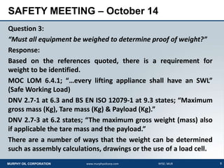 8MURPHY OIL CORPORATION www.murphyoilcorp.com NYSE: MUR
SAFETY MEETING – October 14
Question 3:
“Must all equipment be weighed to determine proof of weight?”
Response:
Based on the references quoted, there is a requirement for
weight to be identified.
MOC LOM 6.4.1; “…every lifting appliance shall have an SWL”
(Safe Working Load)
DNV 2.7-1 at 6.3 and BS EN ISO 12079-1 at 9.3 states; “Maximum
gross mass (Kg), Tare mass (Kg) & Payload (Kg).”
DNV 2.7-3 at 6.2 states; “The maximum gross weight (mass) also
if applicable the tare mass and the payload.”
There are a number of ways that the weight can be determined
such as assembly calculations, drawings or the use of a load cell.
 