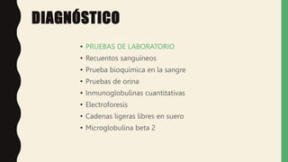 DIAGNÓSTICO
• PRUEBAS DE LABORATORIO
• Recuentos sanguíneos
• Prueba bioquímica en la sangre
• Pruebas de orina
• Inmunoglobulinas cuantitativas
• Electroforesis
• Cadenas ligeras libres en suero
• Microglobulina beta 2
 