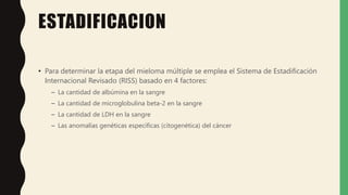 ESTADIFICACION
• Para determinar la etapa del mieloma múltiple se emplea el Sistema de Estadificación
Internacional Revisado (RISS) basado en 4 factores:
– La cantidad de albúmina en la sangre
– La cantidad de microglobulina beta-2 en la sangre
– La cantidad de LDH en la sangre
– Las anomalías genéticas específicas (citogenética) del cáncer
 