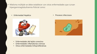 • Mieloma múltiple se debe establecer con otras enfermedades que cursan
hipergammaglobulinemia Policial como:
• Enfermedad Hepática • Procesos infecciosos
• Enfermedades del tejido conectivo
• Enfermedades inflamatorias crónicas
• Otras enfermedades linfoproliferativas
 