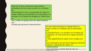 Mujer de 70 años, natural de Huancavelica y
procedente de Lima, quien acudió con un tiempo
de
enfermedad de 2 años, caracterizado por dolor en
ambas rodillas que aumentaba con la actividad y no
calmaba con la ingesta de analgésicos. Desde hace
un
año y medio se agregó dolor de cadera bilateral,
que
limitaba parcialmente la deambulación.
Un año antes del ingreso se agregó dolor en
región lumbar, no irradiado, que se exacerbaba
con
la actividad física, y no calmaba con la ingesta de
analgésicos. Un mes antes de su ingreso presentó
caída
a nivel, golpeándose la región sacro-coxígea, por
lo
que fue llevada al servicio de emergencia, dónde le
realizaron radiografía de cadera, no
evidenciándose
trazos de fractura, siendo dada de alta con
Vásquez S, Sosa Valle H, Arquiñigo LS, Elena D, Arteaga Z, Vasquez S, et al. Caso clínico 04-2017. Mujer de 70 años con dolor óseo, alteración del sensorio e hipercalcemia Clinical case 04-2017. A 70 year old woman with bone pain, altered
mental state and hypercalcemia [Internet]. Org.pe. [citado el 29 de marzo de 2022]. Disponible en: http://www.scielo.org.pe/pdf/rmh/v28n4/a11v28n4.pdf
 