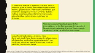 Dos semanas antes de su ingreso acudió a un médico
particular, quién le solicitó densitometría ósea, examen
de orina, glicemia basal y hemograma, refiriéndole que
presentaba osteopenia, infección urinaria y diabetes
mellitus, prescribiéndole gentamicina intramuscular,
glibenclamida y metformina sin mejoría de los
síntomas
Al día del ingreso al hospital, la paciente fue
encontrada por su familiar, sudorosa, sin responder al
llamado, siendo trasladada al servicio de emergencia
de nuestro hospital, decidiéndose su admisión.
En sus funciones biológicas, el apetito había
disminuido desde hacía dos semanas antes a la admisión,
refería perdida ponderal de aproximadamente 5 k en
los últimos tres meses, y estreñimiento por el que se
medicaba con lactulosa vía oral
Vásquez S, Sosa Valle H, Arquiñigo LS, Elena D, Arteaga Z, Vasquez S, et al. Caso clínico 04-2017. Mujer de 70 años con dolor óseo, alteración del sensorio e hipercalcemia Clinical case 04-2017. A 70 year old woman with bone pain, altered
mental state and hypercalcemia [Internet]. Org.pe. [citado el 29 de marzo de 2022]. Disponible en: http://www.scielo.org.pe/pdf/rmh/v28n4/a11v28n4.pdf
 