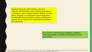 Negaba historia de enfermedades previas al
inicio de la enfermedad actual, tomaba paracetamol
condicional a dolor. Negaba además alergias o cirugía
previa. Respecto a la valoración funcional geriátrica
era dependiente para bañarse, vestirse, levantarse e ir
al baño. No se mencionaron antecedentes familiares
de importancia
En la revisión anamnésica por aparatos y sistemas,
refería parestesias en miembros inferiores de forma
intermitente
Vásquez S, Sosa Valle H, Arquiñigo LS, Elena D, Arteaga Z, Vasquez S, et al. Caso clínico 04-2017. Mujer de 70 años con dolor óseo, alteración del sensorio e hipercalcemia Clinical case 04-2017. A 70 year old woman with bone pain, altered
mental state and hypercalcemia [Internet]. Org.pe. [citado el 29 de marzo de 2022]. Disponible en: http://www.scielo.org.pe/pdf/rmh/v28n4/a11v28n4.pdf
 