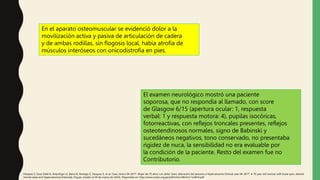 En el aparato osteomuscular se evidenció dolor a la
movilización activa y pasiva de articulación de cadera
y de ambas rodillas, sin flogosis local, había atrofia de
músculos interóseos con onicodistrofia en pies.
El examen neurológico mostró una paciente
soporosa, que no respondía al llamado, con score
de Glasgow 6/15 (apertura ocular: 1, respuesta
verbal: 1 y respuesta motora: 4), pupilas isocóricas,
fotorreactivas, con reflejos troncales presentes, reflejos
osteotendinosos normales, signo de Babinski y
sucedáneos negativos, tono conservado, no presentaba
rigidez de nuca, la sensibilidad no era evaluable por
la condición de la paciente. Resto del examen fue no
Contributorio.
Vásquez S, Sosa Valle H, Arquiñigo LS, Elena D, Arteaga Z, Vasquez S, et al. Caso clínico 04-2017. Mujer de 70 años con dolor óseo, alteración del sensorio e hipercalcemia Clinical case 04-2017. A 70 year old woman with bone pain, altered
mental state and hypercalcemia [Internet]. Org.pe. [citado el 29 de marzo de 2022]. Disponible en: http://www.scielo.org.pe/pdf/rmh/v28n4/a11v28n4.pdf
 