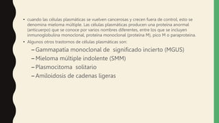 • cuando las células plasmáticas se vuelven cancerosas y crecen fuera de control, esto se
denomina mieloma múltiple. Las células plasmáticas producen una proteína anormal
(anticuerpo) que se conoce por varios nombres diferentes, entre los que se incluyen
inmunoglobulina monoclonal, proteína monoclonal (proteína M), pico M o paraproteína.
• Algunos otros trastornos de células plasmáticas son:
– Gammapatía monoclonal de significado incierto (MGUS)
– Mieloma múltiple indolente (SMM)
– Plasmocitoma solitario
– Amiloidosis de cadenas ligeras
 