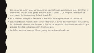 • Los mielomas suelen tener translocaciones cromosómicas que afectan a locus de IgH en el
cromosoma 14 y en otros genes, incluidos el de la ciclina D1,el receptor 3 del factor de
crecimiento de fibroblastos y de la ciclina de D3.
• En el mieloma múltiple es frecuente la alteración de la regulación de las ciclinas D3.
• Los pacientes con mieloma tiene inmunodepresion. A través de determinados mecanismos,
las células del mieloma interfieren en la función de las células plasmáticas normales ,lo que
provoca defectos en la producción de anticuerpos.
• La disfunción renal es un problema grave y frecuente en el mieloma.
 