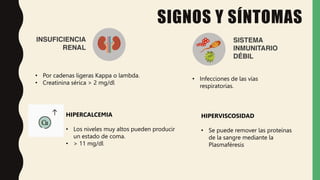 • Por cadenas ligeras Kappa o lambda.
• Creatinina sérica > 2 mg/dl
SIGNOS Y SÍNTOMAS
• Infecciones de las vías
respiratorias.
HIPERCALCEMIA
• Los niveles muy altos pueden producir
un estado de coma.
• > 11 mg/dl
HIPERVISCOSIDAD
• Se puede remover las proteínas
de la sangre mediante la
Plasmaféresis
 