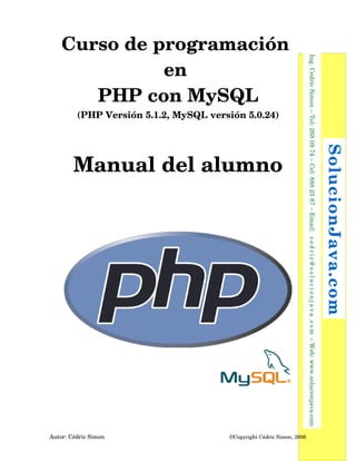 (PHP Versión 5.1.2, MySQL versión 5.0.24)

 ©Copyright Cédric Simon, 2006

Autor: Cédric Simon

 SolucionJava.com

Manual del alumno

  Ing. Cedric Simon – Tel: 268 09 74 – Cel: 888 23 87 – Email:   c e d r i c @ s o l u c i o n j a v a . c o m  – Web: www.solucionjava.com

Curso de programación 
en 
PHP con MySQL

 