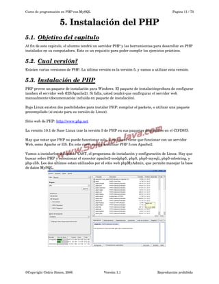Curso de programación en PHP con MySQL

Pagina 11 / 73

5. Instalación del PHP
5.1.  
Objetivo del capitulo
 
Al fin de este capitulo, el alumno tendrá un servidor PHP y las herramientas para desarollar en PHP 
instalados en su computadora. Este es un requisito para poder cumplir los ejercicios prácticos.

5.2.  
Cual versión?
 
Existen varias versiones de PHP. La útlima versión es la versión 5, y vamos a utilizar esta versión.

5.3.  
Instalación de PHP
 
PHP provee un paquete de instalación para Windows. El paquete de instalaciónprobara de configurar 
tamben el servidor web (IIS/Apache2). Si falla, usted tendrá que confirgurar el servidor web 
manualmente (documentación incluida en paquete de instalación).
Bajo Linux existen dos posibilidades para instalar PHP: compilar el packete, o utilizar una paquete 
precompilado (si existe para su versión de Linux).
Sitio web de PHP: http://www.php.net
La versión 10.1 de Suse Linux trae la versión 5 de PHP en sus paquetes disponibles en el CD/DVD.
Hay que notar que PHP no puede funccionar solo, si no que el tiene que funcionar con un servidor 
Web, como Apache or IIS. En este curso vamos a utilizar PHP 5 con Apache2.
Vamos a instalarlos utilizando YAST, el progarama de instalación y configuración de Linux. Hay que 
buscar sobre PHP y seleccionar el conector apache2­modphp5, php5, php5­mysqli, php5­mbstring, y 
php­zlib. Los dos últimos estan utilizados por el sitio web phpMyAdmin, que permite manejar la base 
de datos MySQL.

©Copyright Cédric Simon, 2006

Versión 1.1

Reproducción prohibida 

 