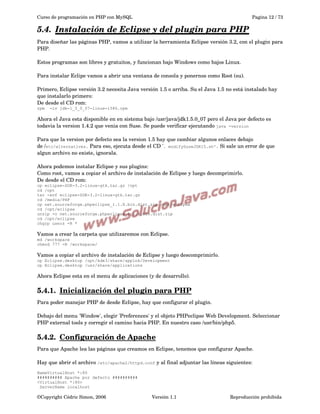 Curso de programación en PHP con MySQL

Pagina 12 / 73

5.4.  
Instalación de Eclipse y del plugin para PHP
 
Para diseñar las páginas PHP, vamos a utilizar la herramienta Eclipse versión 3.2, con el plugin para 
PHP. 
Estos programas son libres y gratuitos, y funcionan bajo Windows como bajos Linux.
Para instalar Eclipe vamos a abrir una ventana de consola y ponernos como Root (su).
Primero, Eclipse versión 3.2 necesita Java versión 1.5 o arriba. Su el Java 1.5 no está instalado hay 
que instalarlo primero:
De desde el CD rom:
rpm

-iv jdk-1_5_0_07-linux-i586.rpm

Ahora el Java esta disponible en en sistema bajo /usr/java/jdk1.5.0_07 pero el Java por defecto es 
todavia la version 1.4.2 que venia con Suse. Se puede verificar ejecutando java -version
Para que la version por defecto sea la version 1.5 hay que cambiar algunos enlaces debajo 
de /etc/alternatives. Para eso, ejecuta desde el CD '. modifySuseJDK15.sh'. Si sale un error de que 
algun archivo no existe, ignorala.  
Ahora podemos instalar Eclipse y sus plugins:
Como root, vamos a copiar el archivo de instalación de Eclipse y luego decomprimirlo.
De desde el CD rom:
cp eclipse-SDK-3.2-linux-gtk.tar.gz /opt
cd /opt
tar -xvf eclipse-SDK-3.2-linux-gtk.tar.gz
cd /media/PHP
cp net.sourceforge.phpeclipse_1.1.8.bin.dist.zip /opt/eclipse
cd /opt/eclipse
unzip -o net.sourceforge.phpeclipse_1.1.8.bin.dist.zip
cd /opt/eclipse
chgrp users -R *

Vamos a crear la carpeta que utilizaremos con Eclipse.
md /workspace
chmod 777 -R /workspace/

Vamos a copiar el archivo de instalación de Eclipse y luego descomprimirlo.
cp Eclipse.desktop /opt/kde3/share/applnk/Development
cp Eclipse.desktop /usr/share/applications

Ahora Eclipse esta en el menu de aplicaciones (y de desarrollo).

5.4.1.  
Inicialización del plugin para PHP
 
Para poder manejar PHP de desde Eclipse, hay que configurar el plugin.
Debajo del menu 'Window', elegir 'Preferences' y el objeto PHPeclipse Web Development. Seleccionar 
PHP external tools y corregir el camino hacia PHP. En nuestro caso /usr/bin/php5.

5.4.2.  
Configuración de Apache
 
Para que Apache lea las páginas que creamos en Eclipse, tenemos que configurar Apache.
Hay que abrir el archivo /etc/apache2/httpd.conf y al final adjuntar las líneas siguientes:
NameVirtualHost *:80
########## Apache por defecto ##########
<VirtualHost *:80>
ServerName localhost

©Copyright Cédric Simon, 2006

Versión 1.1

Reproducción prohibida 

 
