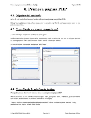 Curso de programación en PHP con MySQL

Pagina 14 / 73

6. Primera página PHP
6.1.  
Objetivo del capitulo
 
Al fin de este capitulo, el alumno hará creado y ejecutado su primer código PHP.
Esta primera página servirá de base para poner en práctica y probar la teoría que vamos a ver en los 
próximos capítulos.

6.2.  
Creación de un nuevo proyecto web
 
Al iniciar Eclipse elegimos el workspace '/workspace'.
Para crear nuestra primera página PHP, necesitamos crear un sitio web. Por eso, en Eclipse, creamos 
un nuevo proyecto PHP, que llamamos ‘curso’, con los valores por defecto.
 
Al iniciar Eclipse elegimos el workspace '/workspace'.

6.3.  
Creación de la página de índice
 
Para poder probar el servidor, vamos a crear nuestra primera página PHP.
Por eso, hacemos un clic derecho sobre la carpeta curso, y elegimos ‘new’...’PHP File’, y en la ventana 
que se abre, mencionamos en nombre del archivo: index.php.
Todas la páginas con extensión php (.php en minuscula) serán analizadas por el servidor PHP y 
producirán una página HTML como salida. 
 

©Copyright Cédric Simon, 2006

Versión 1.1

Reproducción prohibida 

 