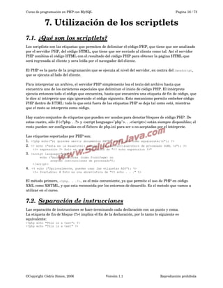 Curso de programación en PHP con MySQL

Pagina 16 / 73

7. Utilización de los scriptlets
7.1.  
¿Qué son los scriptlets?
 
Los scriptlets son las etiquetas que permiten de delimitar el código PHP, que tiene que ser analizado 
por el servidor PHP, del código HTML, que tiene que ser enviado al cliente como tal. Así el servidor 
PHP combina el código HTML con el resultado del código PHP para obtener la página HTML que 
será regresada al cliente y sera leída por el navegador del cliente.
El PHP es la parte de la programación que se ejecuta al nivel del servidor, en contra del JavaScript, 
que se ejecuta al lado del cliente.
Para interpretar un archivo, el servidor PHP símplemente lea el texto del archivo hasta que 
encuentra uno de los carácteres especiales que delimitan el inicio de código PHP. El intérprete 
ejecuta entonces todo el código que encuentra, hasta que encuentra una etiqueta de fin de código, que 
le dice al intérprete que siga ignorando el código siguiente. Este mecanismo permite embeber código 
PHP dentro de HTML: todo lo que está fuera de las etiquetas PHP se deja tal como está, mientras 
que el resto se interpreta como código.
Hay cuatro conjuntos de etiquetas que pueden ser usadas para denotar bloques de código PHP. De 
estas cuatro, sólo 2 (<?php. . .?> y <script language="php">. . .</script>) están siempre disponibles; el 
resto pueden ser configuradas en el fichero de php.ini para ser o no aceptadas por el intérprete. 
Las etiquetas soportadas por PHP son:
1.  <?php echo("si quieres servir documentos XHTML o XML, haz como
2.  <? echo ("esta es la m&aacute;s simple, una instrucci&oacute;n

aqu&iacute;n"); ?>

de procesado SGML n"); ?>
<?= expression ?> Esto es una abreviatura de "<? echo expression ?>"

3.  <script

language="php">
echo ("muchos editores (como FrontPage) no
aceptan instrucciones de procesado");
</script>

4. 

<% echo ("Opcionalmente, puedes usar las etiquetas ASP"); %>
<%= $variable; # Esto es una abreviatura de "<% echo . . ." %>

El método primero, <?php. . .?>, es el más conveniente, ya que permite el uso de PHP en código 
XML como XHTML, y que esta reconocida por los entornos de desarollo. Es el metodo que vamos a 
utilizar en el curso.

7.2.  
Separación de instrucciones
 
Las separación de instrucciones se hace terminando cada declaración con un punto y coma. 
La etiqueta de fin de bloque (?>) implica el fin de la declaración, por lo tanto lo siguiente es 
equivalente:  
<?php echo "This is a test"; ?>
<?php echo "This is a test" ?>

©Copyright Cédric Simon, 2006

Versión 1.1

Reproducción prohibida 

 
