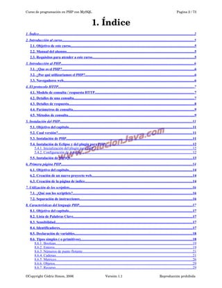 Curso de programación en PHP con MySQL

Pagina 2 / 73

1. Índice
1. Índice...........................................................................................................................................................................2
2. Introducción al curso.................................................................................................................................................5
2.1. Objetivo de este curso..............................................................................................................................................5
2.2. Manual del alumno..................................................................................................................................................5
2.3. Requisitos para atender a este curso.....................................................................................................................5
3. Introducción al PHP...................................................................................................................................................6
3.1. ¿Que es el PHP?........................................................................................................................................................6
3.2. ¿Por qué utilizaríamos el PHP?.............................................................................................................................6
3.3. Navegadores web......................................................................................................................................................6
4. El protocolo HTTP.....................................................................................................................................................7
4.1. Modelo de consulta / respuesta HTTP..................................................................................................................7
4.2. Detalles de una consulta..........................................................................................................................................7
4.3. Detalles de respuesta................................................................................................................................................8
4.4. Parámetros de consulta...........................................................................................................................................9
4.5. Métodos de consulta.................................................................................................................................................9
5. Instalación del PHP..................................................................................................................................................11
5.1. Objetivo del capitulo..............................................................................................................................................11
5.2. Cual versión?..........................................................................................................................................................11
5.3. Instalación de PHP.................................................................................................................................................11
5.4. Instalación de Eclipse y del plugin para PHP....................................................................................................12
5.4.1. Inicialización del plugin para PHP.............................................................................................................12
5.4.2. Configuración de Apache...........................................................................................................................12
5.5. Instalación de MySQL...........................................................................................................................................13
6. Primera página PHP................................................................................................................................................14
6.1. Objetivo del capitulo..............................................................................................................................................14
6.2. Creación de un nuevo proyecto web....................................................................................................................14
6.3. Creación de la página de índice...........................................................................................................................14
7. Utilización de los scriptlets.......................................................................................................................................16
7.1. ¿Qué son los scriptlets?.........................................................................................................................................16
7.2. Separación de instrucciones..................................................................................................................................16
8. Características del lenguaje PHP.............................................................................................................................17
8.1. Objetivo del capitulo..............................................................................................................................................17
8.2. Lista de Palabras Clave.........................................................................................................................................17
8.3. Sensibilidad.............................................................................................................................................................17
8.4. Identificadores........................................................................................................................................................17
8.5. Declaración de variables.......................................................................................................................................18
8.6. Tipos simples ( o primitivos).................................................................................................................................18
8.6.1. Boolean.......................................................................................................................................................19
8.6.2. Enteros........................................................................................................................................................19
8.6.3. Números de punto flotante.........................................................................................................................21
8.6.4. Cadenas......................................................................................................................................................21
8.6.5. Matrices......................................................................................................................................................26
8.6.6. Objetos........................................................................................................................................................29
8.6.7. Recurso.......................................................................................................................................................29
©Copyright Cédric Simon, 2006

Versión 1.1

Reproducción prohibida 

 