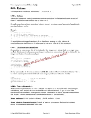 Curso de programación en PHP con MySQL

Pagina 20 / 73

8.6.2.  
Enteros
 
Un integer es un número del conjunto Z = {..., ­2, ­1, 0, 1, 2, ...}.
8.6.2.1.  
Sintaxis
 
Los enteros pueden ser especificados en notación decimal (base­10), hexadecimal (base­16) u octal 
(base­8), opcionalmente precedidos por un signo (­ o +).
Si usa la notación octal, debe preceder el número con un 0 (cero), para usar la notación hexadecimal, 
preceda el número con 0x.
Ejemplo:
<?php
$a = 1234;
$a = -123;
$a = 0123;
$a = 0x1A;
?>

//
//
//
//

numero decimal
un numero negativo
numero octal (equivalente al 83 decimal)
numero hexadecimal (equivalente al 26 decimal)

El tamaño de un entero es dependiente de la plataforma, aunque un valor máximo de 
aproximadamente dos billones es el valor usual (lo que es un valor de 32 bits con signo). 
8.6.2.2.  
Desbordamiento de enteros
 
Si especifica un número más allá de los límites del tipo integer, será interpretado en su lugar como 
un float. Asimismo, si realiza una operación que resulta en un número más allá de los límites del tipo 
integer, un float es retornado en su lugar.
<?php
$numero_grande = 2147483647;
var_dump($numero_grande);
// salida: int(2147483647)
$numero_grande = 2147483648;
var_dump($numero_grande);
// salida: float(2147483648)
?>

No hay un operador de división de enteros en PHP. 1/2 produce el float 0.5. Puede moldear el valor a 
un entero para asegurarse de redondearlo hacia abajo, o puede usar la función round().
<?php
var_dump(25/7);
// float(3.5714285714286)
var_dump((int) (25/7)); // int(3)
var_dump(round(25/7)); // float(4)
?>

8.6.2.3.  
Conversión a entero
 
Para convertir explícitamente un valor a integer, use alguno de los moldeamientos (int) o (integer). 
Sin embargo, en la mayoría de casos no necesita usar el moldeamiento, ya que un valor será 
convertido automáticamente si un operador, función o estructura de control requiere un argumento 
tipo integer. También puede convertir un valor a entero con la función intval().
Desde booleans: FALSE producirá 0 (cero), y TRUE producirá 1 (uno).
Desde números de punto flotante: Cuando se realizan conversiones desde un flotante a un 
entero, el número será redondeado hacia cero.

©Copyright Cédric Simon, 2006

Versión 1.1

Reproducción prohibida 

 