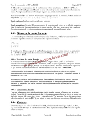 Curso de programación en PHP con MySQL

Pagina 21 / 73

Si el flotante se encuentra más allá de los límites del entero (usualmente +/­ 2.15e+9 = 2^31), el 
resultado es indefinido, ya que el flotante no tiene suficiente precisión para dar un resultado entero 
exacto. No se producirá una advertencia, ¡ni siquiera una noticia en este caso!
Aviso: Nunca moldee una fracción desconocida a integer, ya que esto en ocasiones produce resultados 
inesperados. <?php echo (int) ( (0.1+0.7) * 10 ); // imprime 7! ?>
Desde cadenas: Vea Conversión de cadenas a números
Desde otros tipos: Atención: El comportamiento de convertir desde entero no es definido para otros 
tipos. Actualmente, el comportamiento es el mismo que si el valor fuera antes convertido a booleano. 
Sin embargo, no confíe en este comportamiento, ya que puede ser modificado sin aviso. 

8.6.3.  
Números de punto flotante
 
Los números de punto flotante (también conocidos como "flotantes", "dobles" o "números reales") 
pueden ser especificados usando cualquiera de las siguientes sintaxis:
<?php
$a = 1.234;
$b = 1.2e3;
$c = 7E-10;
?>

El tamaño de un flotante depende de la plataforma, aunque un valor común consiste en un máximo 
de ~1.8e308 con una precisión de aproximadamente 14 dígitos decimales (lo que es un valor de 64 
bits en formato IEEE).
8.6.3.1.  
Precisión del punto flotante
 
Es bastante común que algunas fracciones decimales simples como 0.1 o 0.7 no puedan ser 
convertidas a su representación binaria interna sin perder un poco de precisión. Esto puede llevar a 
resultados confusos: por ejemplo, floor((0.1+0.7)*10) usualmente devolverá 7 en lugar del esperado 8 
ya que el resultado de la representación interna es en realidad algo como 7.9999999999....
Esto se encuentra relacionado al hecho de que es imposible expresar de forma exacta algunas 
fracciones en notación decimal con un número finito de dígitos. Por ejemplo, 1/3 en forma decimal se 
convierte en 0.3333333. . ..
Así que nunca confíe en resultados de números flotantes hasta el último dígito, y nunca compare 
números de punto flotante para conocer si son equivalentes. Si realmente necesita una mejor 
precisión, es buena idea que use las funciones matemáticas de precisión arbitraria o las funciones 
gmp en su lugar.
8.6.3.2.  
Conversión a flotante
 
Para más información sobre cuándo y cómo son convertidas las cadenas a flotantes, vea la sección 
titulada Conversión de cadenas a números. Para valores de otros tipos, la conversión es la misma que 
si el valor hubiese sido convertido a entero y luego a flotante. Vea la sección Conversión a entero para 
más información. A partir de PHP 5, una noticia es generada si intenta convertir un objeto a flotante. 

8.6.4.  
Cadenas
 
Un valor string es una serie de caracteres. En PHP, un caracter es lo mismo que un byte, es decir, 
hay exactamente 256 tipos de caracteres diferentes. Esto implica también que PHP no tiene soporte 
nativo de Unicode. 
©Copyright Cédric Simon, 2006

Versión 1.1

Reproducción prohibida 

 