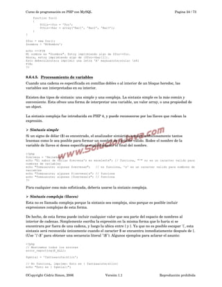 Curso de programación en PHP con MySQL

Pagina 24 / 73

function foo()
{
$this->foo = 'Foo';
$this->bar = array('Bar1', 'Bar2', 'Bar3');
}
}
$foo = new foo();
$nombre = 'MiNombre';
echo <<<FIN
Mi nombre es "$nombre". Estoy imprimiendo algo de $foo->foo.
Ahora, estoy imprimiendo algo de {$foo->bar[1]}.
Esto deber&iacute;a imprimir una letra 'A' may&uacute;scula: x41
FIN;
?>

8.6.4.5.  
Procesamiento de variables
 
Cuando una cadena es especificada en comillas dobles o al interior de un bloque heredoc, las 
variables son interpretadas en su interior.
Existen dos tipos de sintaxis: una simple y una compleja. La sintaxis simple es la más común y 
conveniente. Esta ofrece una forma de interpretar una variable, un valor array, o una propiedad de 
un object.
La sintaxis compleja fue introducida en PHP 4, y puede reconocerse por las llaves que rodean la 
expresión.
➢ Sintaxis simple
Si un signo de dólar ($) es encontrado, el analizador sintáctico tomará ambiciosamente tantos 
lexemas como le sea posible para formar un nombre de variable válido. Rodee el nombre de la 
variable de llaves si desea especificar explícitamente el final del nombre.
<?php
$cerveza = 'Heineken';
echo "El sabor de varias $cerveza's es excelente"; // funciona, "'" no es un caracter valido para
nombres de variables
echo "Tom&oacute; algunas $cervezas";
// no funciona, 's' es un caracter valido para nombres de
variables
echo "Tom&oacute; algunas ${cerveza}s"; // funciona
echo "Tom&oacute; algunas {$cerveza}s"; // funciona
?>

Para cualquier cosa más sofisticada, debería usarse la sintaxis compleja.
➢ Sintaxis compleja (llaves)
Esta no es llamada compleja porque la sintaxis sea compleja, sino porque es posible incluir 
expresiones complejas de esta forma.
De hecho, de esta forma puede incluir cualquier valor que sea parte del espacio de nombres al 
interior de cadenas. Simplemente escriba la expresión en la misma forma que lo haría si se 
encontrara por fuera de una cadena, y luego la ubica entre { y }. Ya que no es posible escapar '{', esta 
sintaxis será reconocida únicamente cuando el caracter $ se encuentra inmediatamente después de {. 
(Use "{$" para obtener una secuencia literal "{$"). Algunos ejemplos para aclarar el asunto:
<?php
// Mostremos todos los errores
error_reporting(E_ALL);
$genial = 'fant&aacute;stico';
// No funciona, imprime: Esto es { fant&aacute;stico}
echo "Esto es { $genial}";

©Copyright Cédric Simon, 2006

Versión 1.1

Reproducción prohibida 

 