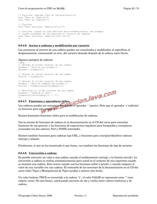 Curso de programación en PHP con MySQL

Pagina 25 / 73

// Funciona, imprime: Esto es fant&aacute;stico
echo "Esto es {$genial}";
echo "Esto es ${genial}";
// Funciona
echo "Esto funciona: {$matriz[4][3]}";
// Funciona. Cuando se usan matrices multi-dimensionales, use siempre
// llaves alrededor de las matrices al interior de cadenas
echo "Esto funciona: {$matriz['foo'][3]}";
?>

8.6.4.6.  
Acceso a cadenas y modificación por caracter
 
Los caracteres al interior de una cadena pueden ser consultados y modificados al especificar el 
desplazamiento, comenzando en cero, del caracter deseado después de la cadena entre llaves.
Algunos ejemplos de cadenas
<?php
// Obtener el primer caracter de una cadena
$cadena = 'Esta es una prueba.';
$primer = $cadena{0};
// Obtener el tercer caracter de una cadena
$tercer = $cadena{2};
// Obtener el ultimo caracter de una cadena.
$cadena = 'Esta es tambien una prueba.';
$ultimo = $cadena{strlen($cadena)-1};
// Modificar el ultimo caracter de una cadena
$cadena = 'Observe el mar';
$cadena{strlen($cadena)-1} = 'l';
?>

8.6.4.7.  
Funciones y operadores útiles
 
Las cadenas pueden ser concatenadas usando el operador '.' (punto). Note que el operador '+' (adición) 
no funciona para este propósito. 
Existen bastantes funciones útiles para la modificación de cadenas.
Vea la sección de funciones de cadena en la documentación en el CD del curso para consultar 
funciones de uso general, o las funciones de expresiones regulares para búsquedas y reemplazos 
avanzados (en dos sabores: Perl y POSIX extendido).
Existen también funciones para cadenas tipo URL, y funciones para encriptar/descifrar cadenas 
(mcrypt y mhash).
Finalmente, si aun no ha encontrado lo que busca, vea también las funciones de tipo de caracter.
8.6.4.8.  
Conversión a cadena
 
Es posible convertir un valor a una cadena usando el moldeamiento (string), o la función strval(). La 
conversión a cadena se realiza automáticamente para usted en el contexto de una expresión cuando 
se necesita una cadena. Esto ocurre cuando usa las funciones echo() o print(), o cuando compara el 
valor de una variable con una cadena. El contenido de las secciones de la documentación en el CD del 
curso sobre Tipos y Manipulación de Tipos ayudan a aclarar este hecho. 
Un valor boolean TRUE es convertido a la cadena "1", el valor FALSE se representa como "" (una 
cadena vacía). De esta forma, usted puede convertir de ida y vuelta entre valores booleanos y de 
cadena.

©Copyright Cédric Simon, 2006

Versión 1.1

Reproducción prohibida 

 