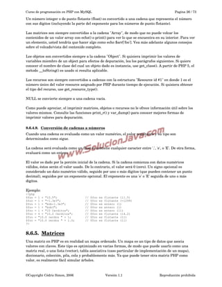 Curso de programación en PHP con MySQL

Pagina 26 / 73

Un número integer o de punto flotante (float) es convertido a una cadena que representa el número 
con sus dígitos (incluyendo la parte del exponente para los números de punto flotante).
Las matrices son siempre convertidas a la cadena "Array", de modo que no puede volcar los 
contenidos de un valor array con echo() o print() para ver lo que se encuentra en su interior. Para ver 
un elemento, usted tendría que hacer algo como echo $arr['foo']. Vea más adelante algunos consejos 
sobre el volcado/vista del contenido completo.
Los objetos son convertidos siempre a la cadena "Object". Si quisiera imprimir los valores de 
variables miembro de un object para efectos de depuración, lea los parágrafos siguientes. Si quiere 
conocer el nombre de clase del cual un objeto dado es instancia, use get_class(). A partir de PHP 5, el 
método __toString() es usado si resulta aplicable.
Los recursos son siempre convertidos a cadenas con la estructura "Resource id #1" en donde 1 es el 
número único del valor resource asignado por PHP durante tiempo de ejecución. Si quisiera obtener 
el tipo del recurso, use get_resource_type().
NULL se convierte siempre a una cadena vacía.
Como puede apreciar, el imprimir matrices, objetos o recursos no le ofrece información útil sobre los 
valores mismos. Consulte las funciones print_r() y var_dump() para conocer mejores formas de 
imprimir valores para depuración.
8.6.4.9.  
Conversión de cadenas a números
 
Cuando una cadena es evaluada como un valor numérico, el valor resultante y su tipo son 
determinados como sigue.
La cadena será evaluada como un float si contiene cualquier caracter entre '.', 'e', o 'E'. De otra forma, 
evaluará como un entero.
El valor es dado por la porción inicial de la cadena. Si la cadena comienza con datos numéricos 
válidos, éstos serán el valor usado. De lo contrario, el valor será 0 (cero). Un signo opcional es 
considerado un dato numérico válido, seguido por uno o más dígitos (que pueden contener un punto 
decimal), seguidos por un exponente opcional. El exponente es una 'e' o 'E' seguida de uno o más 
dígitos.
Ejemplo:
<?php
$foo =
$foo =
$foo =
$foo =
$foo =
$foo =
$foo =
$foo =
?>

1 + "10.5";
1 + "-1.3e3";
1 + "bob-1.3e3";
1 + "bob3";
1 + "10 Cerditos";
4 + "10.2 Cerditos";
"10.0 cerdos " + 1;
"10.0 cerdos " + 1.0;

//
//
//
//
//
//
//
//

$foo
$foo
$foo
$foo
$foo
$foo
$foo
$foo

es
es
es
es
es
es
es
es

flotante (11.5)
flotante (-1299)
entero (1)
entero (1)
entero (11)
flotante (14.2)
flotante (11)
flotante (11)

8.6.5.  
Matrices
 
Una matriz en PHP es en realidad un mapa ordenado. Un mapa es un tipo de datos que asocia 
valores con claves. Este tipo es optimizado en varias formas, de modo que puede usarlo como una 
matriz real, o una lista (vector), tabla asociativa (caso particular de implementación de un mapa), 
diccionario, colección, pila, cola y probablemente más. Ya que puede tener otra matriz PHP como 
valor, es realmente fácil simular árboles.

©Copyright Cédric Simon, 2006

Versión 1.1

Reproducción prohibida 

 