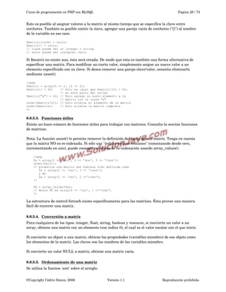 Curso de programación en PHP con MySQL

Pagina 28 / 73

Esto es posible al asignar valores a la matriz al mismo tiempo que se especifica la clave entre 
corchetes. También es posible omitir la clave, agregar una pareja vacía de corchetes ("[]") al nombre 
de la variable en ese caso.
$matriz[clave] = valor;
$matriz[] = valor;
// clave puede ser un integer o string
// valor puede ser cualquier valor

Si $matriz no existe aun, ésta será creada. De modo que esta es también una forma alternativa de 
especificar una matriz. Para modificar un cierto valor, simplemente asigne un nuevo valor a un 
elemento especificado con su clave. Si desea remover una pareja clave/valor, necesita eliminarla 
mediante unset().
<?php
$matriz = array(5 => 1, 12 => 2);
$matriz[] = 56;
// Esto es igual que $matriz[13] = 56;
// en este punto del script
$matriz["x"] = 42; // Esto agrega un nuevo elemento a la
// matriz con la clave "x"
unset($matriz[5]); // Esto elimina el elemento de la matriz
unset($matriz);
// Esto elimina la matriz completa
?>

8.6.5.3.  
Funciones útiles
 
Existe un buen número de funciones útiles para trabajar con matrices. Consulte la sección funciones 
de matrices.
Nota: La función unset() le permite remover la definición de claves de una matriz. Tenga en cuenta 
que la matriz NO es re­indexada. Si sólo usa "índices enteros comunes" (comenzando desde cero, 
incrementando en uno), puede conseguir el efecto de re­indexación usando array_values().
<?php
$a = array(1 => 'uno', 2 =>
unset($a[2]);
/* producira una matriz que
$a = array(1 => 'uno', 3
y NO
$a = array(1 => 'uno', 2
*/

'dos', 3 => 'tres');
hubiera sido definida como
=> 'tres');
=>'tres');

$b = array_values($a);
// Ahora $b es array(0 => 'uno', 1 =>'tres')
?>

La estructura de control foreach existe específicamente para las matrices. Ésta provee una manera 
fácil de recorrer una matriz.
8.6.5.4.  
Conversión a matriz
 
Para cualquiera de los tipos: integer, float, string, boolean y resource, si convierte un valor a un 
array, obtiene una matriz con un elemento (con índice 0), el cual es el valor escalar con el que inició.
Si convierte un object a una matriz, obtiene las propiedades (variables miembro) de ese objeto como 
los elementos de la matriz. Las claves son los nombres de las variables miembro.
Si convierte un valor NULL a matriz, obtiene una matriz vacía.
8.6.5.5.  
Ordenamiento de una matriz
 
Se utiliza la funcion 'sort' sobre el arreglo.
©Copyright Cédric Simon, 2006

Versión 1.1

Reproducción prohibida 

 