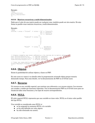 Curso de programación en PHP con MySQL

Pagina 29 / 73

Ejemplo:
<?php
sort($archivos);
print_r($archivos);
?>

8.6.5.6.  
Matrices recursivas y multi­dimensionales
 
Dado que el valor de una matriz puede ser cualquier cosa, también puede ser otra matriz. De esta 
forma es posible crear matrices recursivas y multi­dimensionales.
Ejemplo:
<?php
$frutas = array ( "frutas"

=> array ( "a" => "naranja",
"b" => "banano",
"c" => "manzana"
),
"numeros" => array ( 1,
2,
3,
4,
5,
6
),
"hoyos"
=> array (
"primero",
5 => "segundo",
"tercero"
)

);
// Algunos ejemplos que hacen referencia a los valores de la matriz anterior
echo $frutas["hoyos"][5];
// imprime "segundo"
echo $frutas["frutas"]["a"]; // imprime "naranja"
unset($frutas["hoyos"][0]); // elimina "primero"
// Crear una nueva matriz multi-dimensional
$jugos["manzana"]["verde"] = "bien";
?>

8.6.6.  
Objetos
 
Existe la posibilidad de utilizar objetos y clases en PHP. 
En este curso no vamos ir en detalle sobre la programación orientado objeto porque tomaría 
demasiado tiempo. Para más detalle, ver la documentación de PHP en el CD del curso.

8.6.7.  
Recurso
 
Un recurso es una variable especial, que contiene una referencia a un recurso externo. Los recursos 
son creados y usados por funciones especiales. Vea la documentación PHP en el CD del curso para un 
listado de todas estas funciones y los tipos de recurso correspondientes.

8.6.8.  
NULL
 
El valor especial NULL representa que una variable no tiene valor. NULL es el único valor posible 
del tipo NULL.
Una variable es considerada como NULL si
● se ha asignado la constante NULL a la variable.
● no ha sido definida con valor alguno.
● ha sido eliminada con unset(). 

©Copyright Cédric Simon, 2006

Versión 1.1

Reproducción prohibida 

 