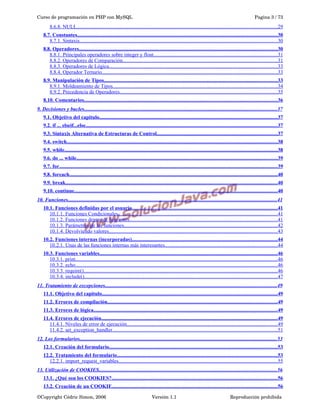 Curso de programación en PHP con MySQL

Pagina 3 / 73

8.6.8. NULL.........................................................................................................................................................29
8.7. Constantes...............................................................................................................................................................30
8.7.1. Sintaxis.......................................................................................................................................................30
8.8. Operadores..............................................................................................................................................................30
8.8.1. Principales operadores sobre integer y float...............................................................................................31
8.8.2. Operadores de Comparación......................................................................................................................31
8.8.3. Operadores de Lógica.................................................................................................................................33
8.8.4. Operador Ternario......................................................................................................................................33
8.9. Manipulación de Tipos..........................................................................................................................................33
8.9.1. Moldeamiento de Tipos..............................................................................................................................34
8.9.2. Precedencia de Operadores........................................................................................................................35
8.10. Comentarios..........................................................................................................................................................36
9. Decisiones y bucles...................................................................................................................................................37
9.1. Objetivo del capitulo..............................................................................................................................................37
9.2. if ... elseif...else.........................................................................................................................................................37
9.3. Sintaxis Alternativa de Estructuras de Control................................................................................................37
9.4. switch........................................................................................................................................................................38
9.5. while..........................................................................................................................................................................38
9.6. do ... while................................................................................................................................................................39
9.7. for..............................................................................................................................................................................39
9.8. foreach......................................................................................................................................................................40
9.9. break.........................................................................................................................................................................40
9.10. continue..................................................................................................................................................................40
10. Funciones................................................................................................................................................................41
10.1. Funciones definidas por el usuario....................................................................................................................41
10.1.1. Funciones Condicionales..........................................................................................................................41
10.1.2. Funciones dentro de funciones.................................................................................................................41
10.1.3. Parámetros de las funciones.....................................................................................................................42
10.1.4. Devolviendo valores.................................................................................................................................43
10.2. Funciones internas (incorporadas)....................................................................................................................44
10.2.1. Unas de las funciones internas más interesantes......................................................................................44
10.3. Funciones variables..............................................................................................................................................46
10.3.1. print..........................................................................................................................................................46
10.3.2. echo..........................................................................................................................................................46
10.3.3. require()....................................................................................................................................................46
10.3.4. include()....................................................................................................................................................47
11. Tratamiento de excepciones...................................................................................................................................49
11.1. Objetivo del capitulo............................................................................................................................................49
11.2. Errores de compilación.......................................................................................................................................49
11.3. Errores de lógica..................................................................................................................................................49
11.4. Errores de ejecución............................................................................................................................................49
11.4.1. Niveles de error de ejecución...................................................................................................................49
11.4.2. set_exception_handler..............................................................................................................................51
12. Los formularios.......................................................................................................................................................53
12.1. Creación del formulario......................................................................................................................................53
12.2. Tratamiento del formulario................................................................................................................................53
12.2.1. import_request_variables.........................................................................................................................55
13. Utilización de COOKIES........................................................................................................................................56
13.1. ¿Qué son los COOKIES?....................................................................................................................................56
13.2. Creación de un COOKIE....................................................................................................................................56
©Copyright Cédric Simon, 2006

Versión 1.1

Reproducción prohibida 

 