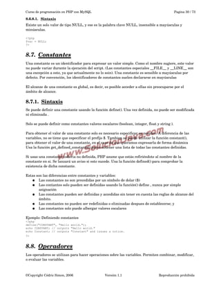 Curso de programación en PHP con MySQL

Pagina 30 / 73

8.6.8.1.  
Sintaxis
 
Existe un solo valor de tipo NULL, y ese es la palabra clave NULL, insensible a mayúsculas y 
minúsculas.
<?php
$var = NULL;
?>

8.7.  
Constantes
 
Una constante es un identificador para expresar un valor simple. Como el nombre sugiere, este valor 
no puede variar durante la ejecución del script. (Las constantes especiales __FILE__ y __LINE__ son 
una excepción a esto, ya que actualmente no lo soin). Una constante es sensible a mayúsculas por 
defecto. Por convención, los identificadores de constantes suelen declararse en mayúsculas
El alcanze de una constante es global, es decir, es posible acceder a ellas sin preocuparse por el 
ámbito de alcance.

8.7.1.  
Sintaxis
 
Se puede definir una constante usando la función define(). Una vez definida, no puede ser modificada 
ni eliminada .
Solo se puede definir como constantes valores escalares (boolean, integer, float y string ).
Para obtener el valor de una constante solo es necesario especificar su nombre. A diferencia de las 
variables, no se tiene que especificar el prefijo $. Tambien se puede utilizar la función constant(), 
para obtener el valor de una constante, en el caso de que queramos expresarla de forma dinámica 
Usa la función get_defined_constants() parar obtener una lista de todas las constantes definidas.
Si usas una constante todavia no definida, PHP asume que estás refiriéndote al nombre de la 
constante en si. Se lanzará un aviso si esto sucede. Usa la función defined() para comprobar la 
existencia de dicha constante.
Estas son las diferencias entre constantes y variables:
● Las constantes no son precedidas por un símbolo de dolar ($)
● Las contantes solo pueden ser definidas usando la función() define , nunca por simple 
asignación
● Las constantes pueden ser definidas y accedidas sin tener en cuenta las reglas de alcanze del 
ámbito.
● Las constantes no pueden ser redefinidas o eliminadas despues de establecerse; y
● Las constantes solo puede albergar valores escalares 
Ejemplo: Definiendo constantes
<?php
define("CONSTANT", "Hello world.");
echo CONSTANT; // outputs "Hello world."
echo Constant; // outputs "Constant" and issues a notice.
?> 

8.8.  
Operadores
 
Los operadores se utilizan para hacer operaciones sobre las variables. Permiten combinar, modificar, 
o evaluar las variables.

©Copyright Cédric Simon, 2006

Versión 1.1

Reproducción prohibida 

 