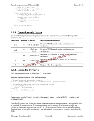 Curso de programación en PHP con MySQL

Pagina 33 / 73

return -1; // $op1 < $op2
} elseif (count($op1) > count($op2)) {
return 1; // $op1 > $op2
}
foreach ($op1 as $clave => $val) {
if (!array_key_exists($clave, $op2)) {
return null; // incomparable
} elseif ($val < $op2[$clave]) {
return -1;
} elseif ($val > $op2[$clave]) {
return 1;
}
}
return 0; // $op1 == $op2
}
?>

8.8.3.  
Operadores de Lógica
 
Los operadores lógicos son usados para evaluar varias comparaciones, combinando los posibles 
valores de estas.
Operador Nombre Ejemplo

Devuelve cierto cuando:

&&

Y

(7>2) && (2<4)

Devuelve TRUE cuando ambas condiciones son 
verdaderas.

and

Y

(7>2) and 
(2<4)

Devuelve TRUE cuando ambas condiciones son 
verdaderas.

||

O

(7>2) || (2<4)

Devuelve TRUE cuando al menos una de las dos es 
verdadera.

or

O

(7>2) or (2<4)

Devuelve TRUE cuando al menos una de las dos es 
verdadera.

!

No

! (7>2)

Niega el valor de la expresión.

8.8.4.  
Operador Ternario
 
Otro operador condicional es el operador "?:" (o ternario).
Ejemplo:. Asignación de un valor predeterminado
<?php
// Ejemplo de uso de: el Operador Ternario
$accion = (empty($_POST['accion'])) ? 'predeterminada' : $_POST['accion'];
// La sentencia anterior es identica a este bloque if/else
if (empty($_POST['accion'])) {
$accion = 'predeterminada';
} else {
$accion = $_POST['accion'];
}
?>

La expresión (expr1) ? (expr2) : (expr3) evalúa a expr2 si expr1 evalúa a TRUE, y expr3 si expr1 
evalúa a FALSE.
Nota: Por favor note que el operador ternario es una sentencia, y que no evalúa a una variable, sino 
al resultado de una sentencia. Es importante saber esto si se desea devolver una variable por 
referencia. La sentencia return $var == 42 ? $a : $b; en una función con retorno­por­referencia no 
funcionará por lo que se ha mencionado y una advertencia es generada en versiones posteriores de 
PHP. 
©Copyright Cédric Simon, 2006

Versión 1.1

Reproducción prohibida 

 