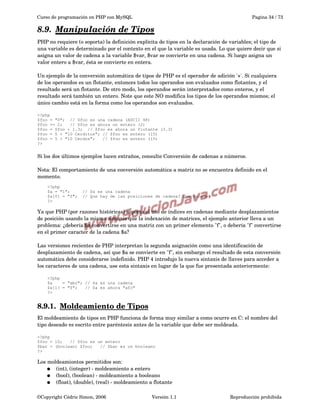 Curso de programación en PHP con MySQL

Pagina 34 / 73

8.9.  
Manipulación de Tipos
 
PHP no requiere (o soporta) la definición explícita de tipos en la declaración de variables; el tipo de 
una variable es determinado por el contexto en el que la variable es usada. Lo que quiere decir que si 
asigna un valor de cadena a la variable $var, $var se convierte en una cadena. Si luego asigna un 
valor entero a $var, ésta se convierte en entera.
Un ejemplo de la conversión automática de tipos de PHP es el operador de adición '+'. Si cualquiera 
de los operandos es un flotante, entonces todos los operandos son evaluados como flotantes, y el 
resultado será un flotante. De otro modo, los operandos serán interpretados como enteros, y el 
resultado será también un entero. Note que este NO modifica los tipos de los operandos mismos; el 
único cambio está en la forma como los operandos son evaluados.
<?php
$foo = "0"; // $foo es una cadena (ASCII 48)
$foo += 2;
// $foo es ahora un entero (2)
$foo = $foo + 1.3; // $foo es ahora un flotante (3.3)
$foo = 5 + "10 Cerditos"; // $foo es entero (15)
$foo = 5 + "10 Cerdos";
// $foo es entero (15)
?>

Si los dos últimos ejemplos lucen extraños, consulte Conversión de cadenas a números.
Nota: El comportamiento de una conversión automática a matriz no se encuentra definido en el 
momento.
<?php
$a = "1";
$a[0] = "f";
?>

// $a es una cadena
// Que hay de las posiciones de cadena? Que sucede?

Ya que PHP (por razones históricas) soporta el uso de índices en cadenas mediante desplazamientos 
de posición usando la misma sintaxis que la indexación de matrices, el ejemplo anterior lleva a un 
problema: ¿debería $a convertirse en una matriz con un primer elemento "f", o debería "f" convertirse 
en el primer caracter de la cadena $a?
Las versiones recientes de PHP interpretan la segunda asignación como una identificación de 
desplazamiento de cadena, así que $a se convierte en "f", sin embargo el resultado de esta conversión 
automática debe considerarse indefinido. PHP 4 introdujo la nueva sintaxis de llaves para acceder a 
los caracteres de una cadena, use esta sintaxis en lugar de la que fue presentada anteriormente:
<?php
$a
= "abc"; // $a es una cadena
$a{1} = "f";
// $a es ahora "afc"
?>

8.9.1.  
Moldeamiento de Tipos
 
El moldeamiento de tipos en PHP funciona de forma muy similar a como ocurre en C: el nombre del 
tipo deseado es escrito entre paréntesis antes de la variable que debe ser moldeada.
<?php
$foo = 10;
// $foo es un entero
$bar = (boolean) $foo;
// $bar es un booleano
?>

Los moldeamiontos permitidos son:
● (int), (integer) ­ moldeamiento a entero
● (bool), (boolean) ­ moldeamiento a booleano
● (float), (double), (real) ­ moldeamiento a flotante
©Copyright Cédric Simon, 2006

Versión 1.1

Reproducción prohibida 

 