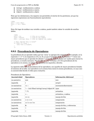 Curso de programación en PHP con MySQL
●
●
●

Pagina 35 / 73

(string) ­ moldeamiento a cadena
(array) ­ moldeamiento a matriz
(object) ­ moldeamiento a objeto

Note que las tabulaciones y los espacios son permitidos al interior de los paréntesis, así que las 
siguientes expresiones son funcionalmente equivalentes:
<?php
$foo = (int) $bar;
$foo = ( int ) $bar;
?>

Nota: En lugar de moldear una variable a cadena, puede también rodear la variable de comillas 
dobles.
<?php
$foo = 10;
// $foo es un entero
$cad = "$foo";
// $cad es una cadena
$fst = (string) $foo; // $fst es tambien una cadena
// Esto imprime "son lo mismo"
if ($fst === $cad) {
echo "son lo mismo";
}
?>

8.9.2.  
Precedencia de Operadores
 
La precedencia de un operador indica qué tan "cerca" se agrupan dos expresiones. Por ejemplo, en la 
expresión 1 + 5 * 3, la respuesta es 16 y no 18, ya que el operador de multiplicación ("*") tiene una 
mayor precedencia que el operador de adición ("+"). Los paréntesis pueden ser usados para marcar la 
precedencia, si resulta necesario. Por ejemplo: (1 + 5) * 3 evalúa a 18. Si la precedencia de los 
operadores es la misma, se utiliza una asociación de izquierda a derecha. 
La siguiente tabla lista la precedencia de los operadores, con aquellos de mayor precedencia listados 
al comienzo de la tabla. Los operadores en la misma línea tienen la misma precedencia, en cuyo caso 
su asociatividad decide el orden para evaluarlos. 
Precedencia de Operadores:
Asociatividad

Operadores

Información Adicional

no­asociativo

new

new

izquierda

[

array()

no­asociativos

++ ­­

incremento/decremento

no­asociativos

! ~ ­ (int) (float) (string) (array) (object) @ tipos

izquierda

* / %

aritmética

izquierda

+ ­ .

aritmética, y cadena

izquierda

<< >>

manejo de bits

no­asociativos

< <= > >=

comparación

no­asociativos

== != === !==

comparación

izquierda

&

manejo de bits, y referencias

izquierda

^

manejo de bits

izquierda

|

manejo de bits

©Copyright Cédric Simon, 2006

Versión 1.1

Reproducción prohibida 

 