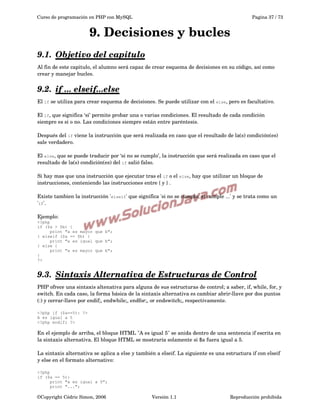Curso de programación en PHP con MySQL

Pagina 37 / 73

9. Decisiones y bucles
9.1.  
Objetivo del capitulo
 
Al fin de este capitulo, el alumno será capaz de crear esquema de decisiones en su código, así como 
crear y manejar bucles.

9.2.  
if ... elseif...else
 
El if se utiliza para crear esquema de decisiones. Se puede utilizar con el else, pero es facultativo.
El if, que significa ‘si’ permite probar una o varias condiciones. El resultado de cada condición 
siempre es si o no. Las condiciones siempre están entre paréntesis.
Después del if viene la instrucción que será realizada en caso que el resultado de la(s) condición(es) 
sale verdadero.
El else, que se puede traducir por ‘si no se cumplo’, la instrucción que será realizada en caso que el 
resultado de la(s) condición(es) del if salió falso.
Si hay mas que una instrucción que ejecutar tras el if o el else, hay que utilizar un bloque de 
instrucciones, conteniendo las instrucciones entre { y } .
Existe tambien la instrucción 'elseif' que significa 'si no se cumplo, si cumple ...' y se trata como un 
'if'.
Ejemplo:
<?php
if ($a > $b) {
print "a es mayor que b";
} elseif ($a == $b) {
print "a es igual que b";
} else {
print "a es mayor que b";
}
?>

9.3.  
Sintaxis Alternativa de Estructuras de Control
 
PHP ofrece una sintaxis altenativa para alguna de sus estructuras de control; a saber, if, while, for, y 
switch. En cada caso, la forma básica de la sintaxis alternativa es cambiar abrir­llave por dos puntos 
(:) y cerrar­llave por endif;, endwhile;, endfor;, or endswitch;, respectivamente.
<?php if ($a==5): ?>
A es igual a 5
<?php endif; ?>

En el ejemplo de arriba, el bloque HTML "A es igual 5" se anida dentro de una sentencia if escrita en 
la sintaxis alternativa. El bloque HTML se mostraría solamente si $a fuera igual a 5.
La sintaxis alternativa se aplica a else y también a elseif. La siguiente es una estructura if con elseif 
y else en el formato alternativo:
<?php
if ($a == 5):
print "a es igual a 5";
print "...";

©Copyright Cédric Simon, 2006

Versión 1.1

Reproducción prohibida 

 