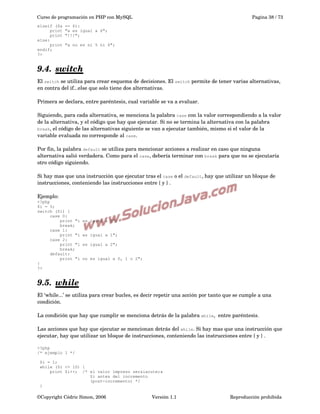 Curso de programación en PHP con MySQL
elseif ($a
print
print
else:
print
endif;
?>

Pagina 38 / 73

== 6):
"a es igual a 6";
"!!!";
"a no es ni 5 ni 6";

9.4.  
switch
 
El switch se utiliza para crear esquema de decisiones. El switch permite de tener varias alternativas, 
en contra del if...else que solo tiene dos alternativas.
Primera se declara, entre paréntesis, cual variable se va a evaluar. 
Siguiendo, para cada alternativa, se menciona la palabra case con la valor correspondiendo a la valor 
de la alternativa, y el código que hay que ejecutar. Si no se termina la alternativa con la palabra 
break, el código de las alternativas siguiente se van a ejecutar también, mismo si el valor de la 
variable evaluada no corresponde al case. 
Por fin, la palabra default se utiliza para mencionar acciones a realizar en caso que ninguna 
alternativa salió verdadera. Como para el case, debería terminar con break para que no se ejecutaría 
otro código siguiendo.
 
Si hay mas que una instrucción que ejecutar tras el case o el default, hay que utilizar un bloque de 
instrucciones, conteniendo las instrucciones entre { y } .
Ejemplo:
<?php
$i = 5;
switch ($i) {
case 0:
print "i
break;
case 1:
print "i
case 2:
print "i
break;
default:
print "i
}
?>

es igual a 0";
es igual a 1";
es igual a 2";
no es igual a 0, 1 o 2";

9.5.  
while
 
El ‘while...’ se utiliza para crear bucles, es decir repetir una acción por tanto que se cumple a una 
condición.
La condición que hay que cumplir se menciona detrás de la palabra while,  entre paréntesis.
Las acciones que hay que ejecutar se mencionan detrás del while. Si hay mas que una instrucción que 
ejecutar, hay que utilizar un bloque de instrucciones, conteniendo las instrucciones entre { y } .
<?php
/* ejemplo 1 */
$i = 1;
while ($i <= 10) {
print $i++; /* el valor impreso ser&iacute;a
$i antes del incremento
(post-incremento) */
}

©Copyright Cédric Simon, 2006

Versión 1.1

Reproducción prohibida 

 
