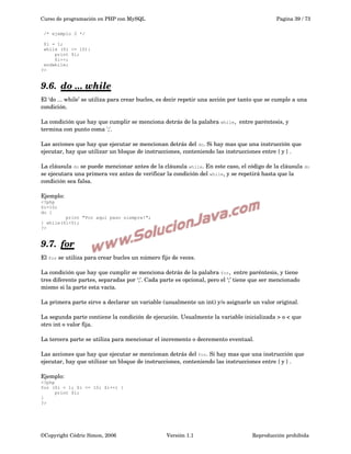 Curso de programación en PHP con MySQL

Pagina 39 / 73

/* ejemplo 2 */
$i = 1;
while ($i <= 10):
print $i;
$i++;
endwhile;
?>

9.6.  
do ... while
 
El ‘do ... while’ se utiliza para crear bucles, es decir repetir una acción por tanto que se cumple a una 
condición.
La condición que hay que cumplir se menciona detrás de la palabra while,  entre paréntesis, y 
termina con punto coma ';'.
Las acciones que hay que ejecutar se mencionan detrás del do. Si hay mas que una instrucción que 
ejecutar, hay que utilizar un bloque de instrucciones, conteniendo las instrucciones entre { y } .
La cláusula do se puede mencionar antes de la cláusula while. En este caso, el código de la cláusula do
se ejecutara una primera vez antes de verificar la condición del while, y se repetirá hasta que la 
condición sea falsa.
Ejemplo:
<?php
$i=10;
do {

print "Por aqui paso siempre!";
} while($i<5);
?>

9.7.    
for
El for se utiliza para crear bucles un número fijo de veces.
La condición que hay que cumplir se menciona detrás de la palabra for,  entre paréntesis, y tiene 
tres diferente partes, separadas por ‘;’. Cada parte es opcional, pero el ‘;’ tiene que ser mencionado 
mismo si la parte esta vacía.
La primera parte sirve a declarar un variable (usualmente un int) y/o asignarle un valor original.
La segunda parte contiene la condición de ejecución. Usualmente la variable inicializada > o < que 
otro int o valor fija.
La tercera parte se utiliza para mencionar el incremento o decremento eventual.
Las acciones que hay que ejecutar se mencionan detrás del for. Si hay mas que una instrucción que 
ejecutar, hay que utilizar un bloque de instrucciones, conteniendo las instrucciones entre { y } .
Ejemplo:
<?php
for ($i = 1; $i <= 10; $i++) {
print $i;
}
?>

©Copyright Cédric Simon, 2006

Versión 1.1

Reproducción prohibida 

 