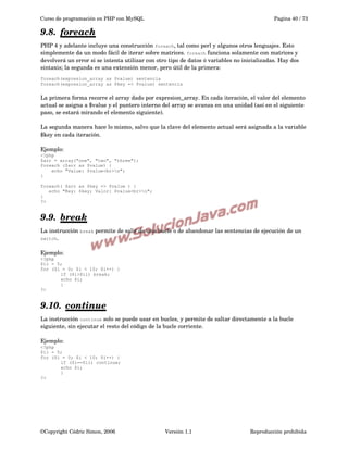 Curso de programación en PHP con MySQL

Pagina 40 / 73

9.8.  
foreach
 
PHP 4 y adelante incluye una construcción foreach, tal como perl y algunos otros lenguajes. Esto 
simplemente da un modo fácil de iterar sobre matrices. foreach funciona solamente con matrices y 
devolverá un error si se intenta utilizar con otro tipo de datos ó variables no inicializadas. Hay dos 
sintaxis; la segunda es una extensión menor, pero útil de la primera:
foreach(expresion_array as $value) sentencia
foreach(expresion_array as $key => $value) sentencia

La primera forma recorre el array dado por expresion_array. En cada iteración, el valor del elemento 
actual se asigna a $value y el puntero interno del array se avanza en una unidad (así en el siguiente 
paso, se estará mirando el elemento siguiente).
La segunda manera hace lo mismo, salvo que la clave del elemento actual será asignada a la variable 
$key en cada iteración.
Ejemplo:
<?php
$arr = array("one", "two", "three");
foreach ($arr as $value) {
echo "Value: $value<br>n";
}
foreach( $arr as $key => $value ) {
echo "Key: $key; Valor: $value<br>n";
}
?>

9.9.  
break
 
La instrucción break permite de salir de una bucle o de abandonar las sentencias de ejecución de un 
switch. 
Ejemplo:
<?php
$ii = 5;
for ($i = 0; $i < 10; $i++) {
if ($i>$ii) break;
echo $i;
}
?>

9.10.  
continue
 
La instrucción continue solo se puede usar en bucles, y permite de saltar directamente a la bucle 
siguiente, sin ejecutar el resto del código de la bucle corriente.
Ejemplo:
<?php
$ii = 5;
for ($i = 0; $i < 10; $i++) {
if ($i==$ii) continue;
echo $i;
}
?>

©Copyright Cédric Simon, 2006

Versión 1.1

Reproducción prohibida 

 