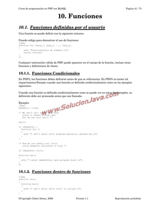 Curso de programación en PHP con MySQL

Pagina 41 / 73

10. Funciones
10.1.  
Funciones definidas por el usuario
 
Una función se puede definir con la siguiente sintaxis:
Psuedo código para demostrar el uso de funciones
<?php
function foo ($arg_1, $arg_2, ..., $arg_n)
{
echo "Funci&oacute;n de ejemplo.n";
return $retval;
}
?>

Cualquier instrucción válida de PHP puede aparecer en el cuerpo de la función, incluso otras 
funiones y definiciones de clases.

10.1.1.  
Funciones Condicionales
 
En PHP3, las funciones deben definirse antes de que se referencien. En PHP4 no existe tal 
requerimiento.Excepto cuando una función es definida condicionalmente como en los ejemplos 
siguientes.
Cuando una función es definida condicionalmente como se puede ver en estos dos ejemplos, su 
definición debe ser procesada antes que sea llamada.
Ejemplo:
<?php
$makefoo = true;
/* We can't call foo() from here
since it doesn't exist yet,
but we can call bar() */
bar();
if ($makefoo) {
function foo ()
{
echo "I don't exist until program execution reaches me.n";
}
}
/* Now we can safely call foo()
since $makefoo evaluated to true */
if ($makefoo) foo();
function bar()
{
echo "I exist immediately upon program start.n";
}
?>

10.1.2.  
Funciones dentro de funciones
 
<?php
function foo()
{
function bar()
{
echo "I don't exist until foo() is called.n";
}
}

©Copyright Cédric Simon, 2006

Versión 1.1

Reproducción prohibida 

 