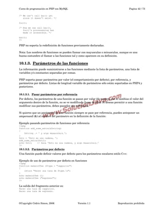 Curso de programación en PHP con MySQL

Pagina 42 / 73

/* We can't call bar() yet
since it doesn't exist. */
foo();
/* Now we can call bar(),
foo()'s processesing has
made it accessible. */
bar();
?>

PHP no soporta la redefinición de funciones previamente declaradas.
Nota: Los nombres de funciones se pueden llamar con mayusculas o minusculas, aunque es una 
buena costumbre el llamar a las funciones tal y como aparecen en su definición. 

10.1.3.  
Parámetros de las funciones
 
La información puede suministrarse a las funciones mediante la lista de parámetros, una lista de 
variables y/o constantes separadas por comas.
PHP soporta pasar parámetros por valor (el comportamiento por defecto), por referencia, y 
parámetros por defecto. Listas de longitud variable de parámetros sólo están soportadas en PHP4 y 
posteriores.
10.1.3.1.  
Pasar parámetros por referencia
 
Por defecto, los parámetros de una función se pasan por valor (de manera que si cambias el valor del 
argumento dentro de la función, no se ve modificado fuera de ella). Si deseas permitir a una función 
modificar sus parámetros, debes pasarlos por referencia.
Si quieres que un parámetro de una función siempre se pase por referencia, puedes anteponer un 
ampersand (&) al nombre del parámetro en la definición de la función:
Ejemplo pasando parámetros de funciones por referencia
<?php
function add_some_extra(&$string)
{
$string .= ' y algo m&aacute;s.';
}
$str = 'Esto es una cadena, ';
add_some_extra($str);
echo $str;
// Saca 'Esto es una cadena, y algo m&aacute;s.'
?>

10.1.3.2.  
Parámetros por defecto
 
Una función puede definir valores por defecto para los parámetros escalares estilo C++:
Ejemplo de uso de parámetros por defecto en funciones
<?php
function makecoffee ($type = "cappucino")
{
return "Hacer una taza de $type.n";
}
echo makecoffee ();
echo makecoffee ("espresso");
?>

La salida del fragmento anterior es:
Hacer una taza de cappucino.
Hacer una taza de espresso.

©Copyright Cédric Simon, 2006

Versión 1.1

Reproducción prohibida 

 