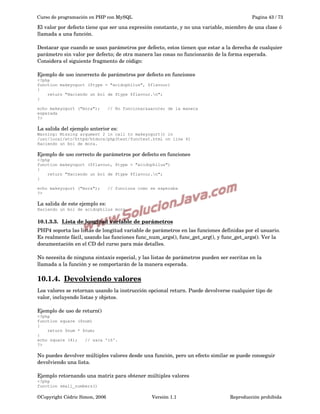 Curso de programación en PHP con MySQL

Pagina 43 / 73

El valor por defecto tiene que ser una expresión constante, y no una variable, miembro de una clase ó 
llamada a una función.
Destacar que cuando se usan parámetros por defecto, estos tienen que estar a la derecha de cualquier 
parámetro sin valor por defecto; de otra manera las cosas no funcionarán de la forma esperada. 
Considera el siguiente fragmento de código:
Ejemplo de uso incorrecto de parámetros por defecto en funciones
<?php
function makeyogurt ($type = "acidophilus", $flavour)
{
return "Haciendo un bol de $type $flavour.n";
}
echo makeyogurt ("mora");
esperada
?>

// No funcionar&aacute; de la manera

La salida del ejemplo anterior es:
Warning: Missing argument 2 in call to makeyogurt() in
/usr/local/etc/httpd/htdocs/php3test/functest.html on line 41
Haciendo un bol de mora.

Ejemplo de uso correcto de parámetros por defecto en funciones
<?php
function makeyogurt ($flavour, $type = "acidophilus")
{
return "Haciendo un bol de $type $flavour.n";
}
echo makeyogurt ("mora");
?>

// funciona como se esperaba

La salida de este ejemplo es:
Haciendo un bol de acidophilus mora.

10.1.3.3.  
Lista de longitud variable de parámetros
 
PHP4 soporta las listas de longitud variable de parámetros en las funciones definidas por el usuario. 
Es realmente fácil, usando las funciones func_num_args(), func_get_arg(), y func_get_args(). Ver la 
documentación en el CD del curso para más detalles.
No necesita de ninguna sintaxis especial, y las listas de parámetros pueden ser escritas en la 
llamada a la función y se comportarán de la manera esperada.

10.1.4.  
Devolviendo valores
 
Los valores se retornan usando la instrucción opcional return. Puede devolverse cualquier tipo de 
valor, incluyendo listas y objetos.
Ejemplo de uso de return()
<?php
function square ($num)
{
return $num * $num;
}
echo square (4);
// saca '16'.
?>

No puedes devolver múltiples valores desde una función, pero un efecto similar se puede conseguir 
devolviendo una lista.
Ejemplo retornando una matriz para obtener múltiples valores
<?php
function small_numbers()

©Copyright Cédric Simon, 2006

Versión 1.1

Reproducción prohibida 

 