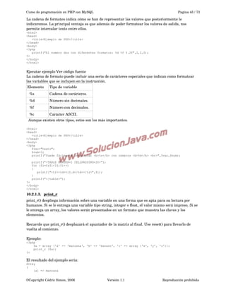 Curso de programación en PHP con MySQL

Pagina 45 / 73

La cadena de formateo indica cómo se han de representar las valores que posteriormente le 
indicaremos. La principal ventaja es que además de poder formatear los valores de salida, nos 
permite intercalar texto entre ellos.
<html>
<head>
<title>Ejemplo de PHP</title>
</head>
<body>
<?php
printf("El numero dos con diferentes formatos: %d %f %.2f",2,2,2);
?>
</body>
</html>

Ejecutar ejemplo Ver código fuente
La cadena de formato puede incluir una seria de carácteres especiales que indican como formatear 
las variables que se incluyen en la instrucción.
Elemento

Tipo de variable

  %s

Cadena de carácteres.

  %d

Número sin decimales.

  %f 

Número con decimales.

  %c

Carácter ASCII.

  Aunque existen otros tipos, estos son los más importantes.
<html>
<head>
<title>Ejemplo de PHP</title>
</head>
<body>
<?php
$var="texto";
$num=3;
printf("Puede fácimente intercalar <b>%s</b> con números <b>%d</b> <br>",$var,$num);
printf("<TABLE BORDER=1 CELLPADDING=20>");
for ($i=0;$i<10;$i++)
{
printf("<tr><td>%10.d</td></tr>",$i);
}
printf("</table>");
?>
</body>
</html>

10.2.1.3.  
print_r
 
print_r() despliega información sobre una variable en una forma que es apta para su lectura por 
humanos. Si se le entrega una variable tipo string, integer o float, el valor mismo será impreso. Si se 
le entrega un array, los valores serán presentados en un formato que muestra las claves y los 
elementos. 
Recuerde que print_r() desplazará el apuntador de la matriz al final. Use reset() para llevarlo de 
vuelta al comienzo.
Ejemplo:
<?php
$a = array ('a' => 'manzana', 'b' => 'banano', 'c' => array ('x', 'y', 'z'));
print_r ($a);
?>

El resultado del ejemplo seria:
Array
(
[a] => manzana

©Copyright Cédric Simon, 2006

Versión 1.1

Reproducción prohibida 

 