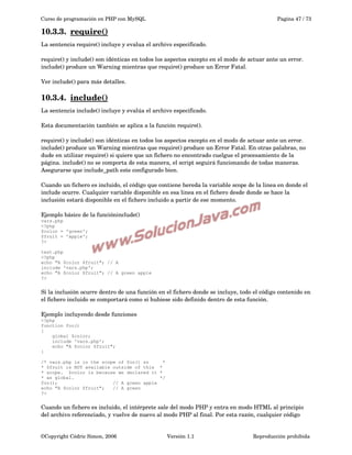 Curso de programación en PHP con MySQL

Pagina 47 / 73

10.3.3.  
require()
 
La sentencia require() incluye y evalua el archivo especificado.
require() y include() son idénticas en todos los aspectos excepto en el modo de actuar ante un error. 
include() produce un Warning mientras que require() produce un Error Fatal. 
Ver include() para más detalles.

10.3.4.  
include()
 
La sentencia include() incluye y evalúa el archivo especificado.
Esta documentación también se aplica a la función require(). 
require() y include() son idénticas en todos los aspectos excepto en el modo de actuar ante un error. 
include() produce un Warning mientras que require() produce un Error Fatal. En otras palabras, no 
dude en utilizar require() si quiere que un fichero no encontrado cuelgue el procesamiento de la 
página. include() no se comporta de esta manera, el script seguirá funcionando de todas maneras. 
Asegurarse que include_path este configurado bien.
Cuando un fichero es incluido, el código que contiene hereda la variable scope de la linea en donde el 
include ocurre. Cualquier variable disponible en esa linea en el fichero desde donde se hace la 
inclusión estará disponible en el fichero incluido a partir de ese momento.
Ejemplo básico de la funcióninclude()
vars.php
<?php
$color = 'green';
$fruit = 'apple';
?>
test.php
<?php
echo "A $color $fruit"; // A
include 'vars.php';
echo "A $color $fruit"; // A green apple
?>

Si la inclusión ocurre dentro de una función en el fichero donde se incluye, todo el código contenido en 
el fichero incluido se comportará como si hubiese sido definido dentro de esta función.
Ejemplo incluyendo desde funciones
<?php
function foo()
{
global $color;
include 'vars.php';
echo "A $color $fruit";
}
/* vars.php is in the scope of foo() so
*
* $fruit is NOT available outside of this *
* scope. $color is because we declared it *
* as global.
*/
foo();
// A green apple
echo "A $color $fruit";
// A green
?>

Cuando un fichero es incluido, el intérprete sale del modo PHP y entra en modo HTML al principio 
del archivo referenciado, y vuelve de nuevo al modo PHP al final. Por esta razón, cualquier código 

©Copyright Cédric Simon, 2006

Versión 1.1

Reproducción prohibida 

 