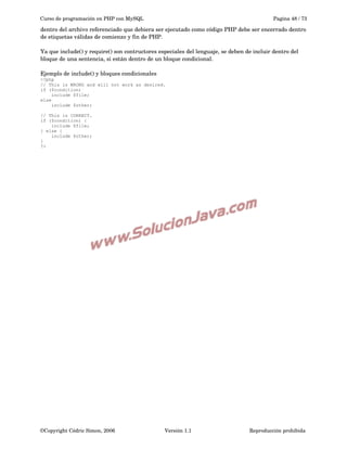 Curso de programación en PHP con MySQL

Pagina 48 / 73

dentro del archivo referenciado que debiera ser ejecutado como código PHP debe ser encerrado dentro 
de etiquetas válidas de comienzo y fin de PHP.
Ya que include() y require() son contructores especiales del lenguaje, se deben de incluir dentro del 
bloque de una sentencia, si están dentro de un bloque condicional.
Ejemplo de include() y bloques condicionales
<?php
// This is WRONG and will not work as desired.
if ($condition)
include $file;
else
include $other;
// This is CORRECT.
if ($condition) {
include $file;
} else {
include $other;
}
?>

©Copyright Cédric Simon, 2006

Versión 1.1

Reproducción prohibida 

 