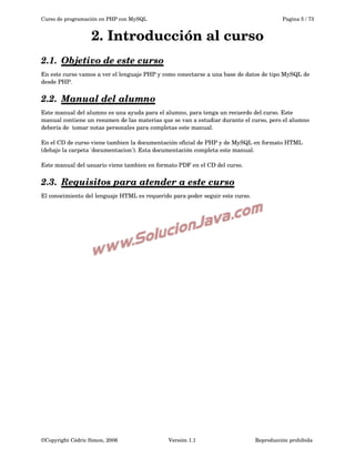 Curso de programación en PHP con MySQL

Pagina 5 / 73

2. Introducción al curso
2.1.  
Objetivo de este curso
 
En este curso vamos a ver el lenguaje PHP y como conectarse a una base de datos de tipo MySQL de 
desde PHP.

2.2.  
Manual del alumno
 
Este manual del alumno es una ayuda para el alumno, para tenga un recuerdo del curso. Este 
manual contiene un resumen de las materias que se van a estudiar durante el curso, pero el alumno 
debería de  tomar notas personales para completas este manual.
En el CD de curso viene tambien la documentación oficial de PHP y de MySQL en formato HTML 
(debajo la carpeta 'documentacion'). Esta documentación completa este manual.
Este manual del usuario viene tambien en formato PDF en el CD del curso.

2.3.  
Requisitos para atender a este curso
 
El conocimiento del lenguaje HTML es requerido para poder seguir este curso.

©Copyright Cédric Simon, 2006

Versión 1.1

Reproducción prohibida 

 