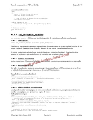 Curso de programación en PHP con MySQL

Pagina 51 / 73

Lanzando una Excepción
<?php
try {
$error = 'Always throw this error';
throw new Exception($error);
// Code following an exception is not executed.
echo 'Never executed';
} catch (Exception $e) {
echo 'Caught exception: ',
}

$e->getMessage(), "n";

// Continue execution
echo 'Hello World';
?>

11.4.2.  
set_exception_handler
 
set_exception_handler ­­  Define una función de gestión de excepciones definida por el usuario

11.4.2.1.  
Descripción:  
 
string set_exception_handler ( callback gestor_excepciones )

Establece el gestor de excepciones predeterminado si una excepción no es capturada al interior de un 
bloque try/catch. La ejecución se detendrá después de que gestor_excepciones es llamado.
El gestor_excepciones debe definirse antes de llamar set_exception_handler(). Esta función debe 
aceptar un parámetro, que será el objeto de excepción que ha sido arrojado.
11.4.2.2.  
Lista de parámetros
 
gestor_excepciones:  Nombre de la función a ser llamada cuando ocurre una excepción no capturada. 
11.4.2.3.  
Valores retornados
 
Devuelve el nombre del gestor de excepciones previamente definido, o NULL en caso de error. Si no 
se había definido un gestor previamente, se devuelve NULL también.
Ejemplo de set_exception_handler()
<?php
function gestor_excepciones($excepcion) {
echo "Excepcion no capturada: " , $excepcion->getMessage(), "n";
}
set_exception_handler('gestor_excepciones');
throw new Exception('Excepcion No Capturada');
echo "No es ejecutadon";
?>

11.4.2.4.  
Página de error personalizada
 
Usted puede mandar a una página de error personalizada utilizando set_exception_handler() para 
mandar a otro página, por ejemplo una página de error.
En la página de origen:
<?php
function gestor_excepciones($num_err, $mens_err, $nombre_archivo, $num_linea, $vars) {
/* Redireccionar a una pagina diferente en el directorio actual de la peticion */
$host = $_SERVER['HTTP_HOST'];
$uri = rtrim(dirname($_SERVER['PHP_SELF']), '/');
$redirect="error.php?page=".basename($_SERVER['PHP_SELF'])."&error=".$mens_err."&linea=".
$num_linea;
header("Location: http://$host$uri/$redirect");
exit;
}
// establecer el gestor de errores definido
$gestor_errores_actual = set_error_handler("gestor_excepciones");
?>

©Copyright Cédric Simon, 2006

Versión 1.1

Reproducción prohibida 

 