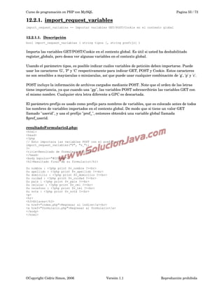 Curso de programación en PHP con MySQL

Pagina 55 / 73

12.2.1.  
import_request_variables
 
import_request_variables -- Importar variables GET/POST/Cookie en el contexto global

12.2.1.1.  
Descripción
 
bool import_request_variables ( string tipos [, string prefijo] )

Importa las variables GET/POST/Cookie en el contexto global. Es útil si usted ha deshabilitado 
register_globals, pero desea ver algunas variables en el contexto global.
Usando el parámetro tipos, es posible indicar cuáles variables de petición deben importarse. Puede 
usar los caracteres 'G', 'P' y 'C' respectivamente para indicar GET, POST y Cookie. Estos caracteres 
no son sensibles a mayúsculas o minúsculas, así que puede usar cualquier combinación de 'g', 'p' y 'c'.
POST incluye la información de archivos cargados mediante POST. Note que el orden de las letras 
tiene importancia, ya que cuando usa "gp", las variables POST sobrescribirán las variables GET con 
el mismo nombre. Cualquier otra letra diferente a GPC es descartada.
El parámetro prefijo es usado como prefijo para nombres de variables, que es colocado antes de todos 
los nombres de variables importados en el contexto global. De modo que si tiene un valor GET 
llamado "userid", y usa el prefijo "pref_", entonces obtendrá una variable global llamada 
$pref_userid.
resultadoFormulario2.php:
<html>
<head>
<?php
// Esto importara las variables POST con el prefijo "v_"
import_request_variables("P", "v_");
?>
<title>Resultado de formulario</title>
</head>
<body bgcolor="#CCDDAA">
<h1>Resultado final de su formulario</h1>
Su nombre : <?php print $v_nombre ?><br>
Su apellido : <?php print $v_apellido ?><br>
Su domicilio : <?php print $v_domicilio ?><br>
Su cuidad : <?php print $v_cuidad ?><br>
Su pais : <?php print $v_pais ?><br>
Su celular : <?php print $v_cel ?><br>
Su telefono : <?php print $v_tel ?><br>
Su nota : <?php print $v_nota ?><br>
<p>
<hr>
<h3>Enlaces</h3>
<a href="index.php">Regresar al indice</a><br>
<a href="formulario.php">Regresar al formulario</a>
</body>
</html>

©Copyright Cédric Simon, 2006

Versión 1.1

Reproducción prohibida 

 