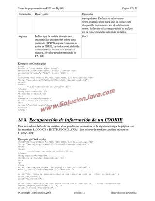 Curso de programación en PHP con MySQL

Parámetro

Descripción

Pagina 57 / 73

Ejemplos
navegadores. Definir su valor como 
www.example.com hará que la cookie esté 
disponible únicamente en el subdominio 
www. Refiérase a la comparación de sufijos 
en la especificación para más detalles.

segura

Indica que la cookie debería ser 
0 o 1
transmitida únicamente sobre una 
conexión HTTPS segura. Cuando su 
valor es TRUE, la cookie será definida 
únicamente si existe una conexión 
segura. El valor predeterminado es 
FALSE. 

Ejemplo: setCookie.php
<?php
$valor = 'algo desde algun lugar';
setcookie("CookieDePrueba", $valor, time()+3600);
setcookie("Prueba", "Hola", time()+3600);
?>
<!DOCTYPE html PUBLIC "-//W3C//DTD XHTML 1.0 Transitional//EN"
"http://www.w3.org/TR/xhtml1/DTD/xhtml1-transitional.dtd">
<html>
<head>
<title>Creación de un Cookie</title>
</head>
<body bgcolor="#FFFFFF">
<h1>Cookie creada.</h1>
<hr>
Nombre = CookieDePrueba<br>
Valor = <?php echo $valor ?>
<hr>
<a href="getCookie.php">Leer Cookie</a><br>
</body>
</html>

13.3.  
Recuperación de información de un COOKIE
 
Una vez se han definido las cookies, ellas pueden ser accesadas en la siguiente carga de página con 
las matrices $_COOKIE o $HTTP_COOKIE_VARS.  Los valores de cookies también existen en 
$_REQUEST. 
Ejemplo: getCookie.php
<!DOCTYPE html PUBLIC "-//W3C//DTD XHTML 1.0 Transitional//EN"
"http://www.w3.org/TR/xhtml1/DTD/xhtml1-transitional.dtd">
<html>
<head>
<title>Leer variable de sesión</title>
</head>
<body bgcolor="#FFFFFF">
<h1>Lista de Cookies disponibles:</h1>
<hr>
<p>
<?php
print("Imprime una cookie individual : <font color=blue>");
echo $_COOKIE["CookieDePrueba"]."</font><br>";
print("Otra forma de depurar/probar es ver todas las cookies : <font color=blue>");
print_r($_COOKIE);
print("</font><br>");
print("Esto importara las variables Cookie con el prefijo 'v_' : <font color=blue>");
import_request_variables("C", "v_");
print($v_Prueba."</font><br>");

©Copyright Cédric Simon, 2006

Versión 1.1

Reproducción prohibida 

 