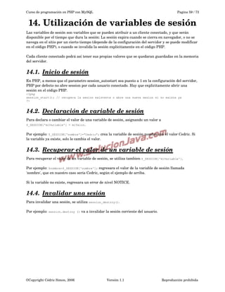 Curso de programación en PHP con MySQL

Pagina 59 / 73

14. Utilización de variables de sesión
Las variables de sesión son variables que se pueden atribuir a un cliente conectado, y que serán 
disponible por el tiempo que dura la sesión: La sesión expira cuando se cierra en navegador, o no se 
navega en el sitio por un cierto tiempo (depende de la configuración del servidor y se puede modificar 
en el código PHP), o cuando se invalida la sesión explícitamente en el código PHP.
Cada cliente conectado podrá así tener sus propias valores que se quedaran guardadas en la memoria 
del servidor.

14.1.  
Inicio de sesión
 
En PHP, a menos que el parametro session_autostart sea puesto a 1 en la configuración del servidor, 
PHP por defecto no abre session por cada usuario conectado. Hay que explicitamente abrir una 
sesión en el código PHP.
<?php
session_start(); // recupera la sesion existente o abre una nueva sesion si no existe ya
?>

14.2.  
Declaración de variable de sesión
 
Para declara o cambiar el valor de una variable de sesión, asignando un valor a 
$_SESSION['miVariable'] = miValor.
Por ejemplo: $_SESSION['nombre']=”Cedric”; crea la variable de sesión nombre con el valor Cedric. Si 
la variable ya existe, solo le cambia el valor.

14.3.  
Recuperar el valor de un variable de sesión
 
Para recuperar el valor de un variable de sesión, se utiliza tambien $_SESSION['miVariable']. 
Por ejemplo: $nombre=$_SESSION['nombre']; regresara el valor de la variable de sesión llamada 
'nombre', que en nuestro caso sería Cedric, según el ejemplo de arriba. 
Si la variable no existe, regresara un error de nivel NOTICE.

14.4.  
Invalidar una sesión
 
Para invalidar una sesión, se utiliza session_destroy().
Por ejemplo: session.destroy

©Copyright Cédric Simon, 2006

() va a invalidar la sesión corriente del usuario.

Versión 1.1

Reproducción prohibida 

 
