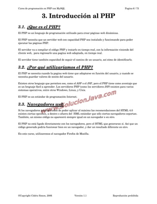 Curso de programación en PHP con MySQL

Pagina 6 / 73

3. Introducción al PHP
3.1.  
¿Que es el PHP?
 
El PHP es un lenguaje de programación utilizado para crear páginas web dinámicas.
El PHP necesita que un servidor web con capacidad PHP sea instalado y funcionando para poder 
ejecutar las páginas PHP.
El servidor va a compilar el código PHP y tratarlo en tiempo real, con la información viniendo del 
cliente web,  para regresarle una pagina web adaptada, en tiempo real.
El servidor tiene también capacidad de seguir el camino de un usuario, así cómo de identificarlo.

3.2.  
¿Por qué utilizaríamos el PHP?
 
El PHP se necesita cuando la pagina web tiene que adaptarse en función del usuario, y cuando se 
necesita guardar valores de sesión del usuario.
Existen otros lenguaje que permiten eso, como el ASP o el JSP, pero el PHP tiene como aventaje que 
es un lenguaje fácil a aprender. Los servidores PHP (como los servidores JSP) existen para varios 
sistemas operativos, entre otros Windows, Linux, y Unix.
El PHP es un estándar de programación Internet.

3.3.  
Navegadores web
 
Si los navegadores prueban todos de poder aplicar al máximo las recomendaciones del HTML 4.0 
existen ciertas opciones, a dentro o afuera del  HML estándar que sólo ciertos navegadores soportan. 
También, un mismo código no aparecerá siempre igual en un navegador e en otro. 
El PHP no está ligado directamente con los navegadores, pero el HTML que generaran si. Así que un 
código generado podría funcionar bien en un navegador, y dar un resultado diferente en otro. 
En este curso, utilizaremos el navegador Firefox de Mozilla.

©Copyright Cédric Simon, 2006

Versión 1.1

Reproducción prohibida 

 