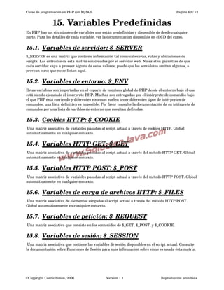 Curso de programación en PHP con MySQL

Pagina 60 / 73

15. Variables Predefinidas
En PHP hay un sin número de variables que están predefinidas y disponible de desde cualquier 
parte. Para los detalles de cada variable, ver la documentación disponible en el CD del curso.

15.1.  
Variables de servidor: $_SERVER
 
$_SERVER es una matriz que contiene información tal como cabeceras, rutas y ubicaciones de 
scripts. Las entradas de esta matriz son creadas por el servidor web. No existen garantías de que 
cada servidor vaya a proveer alguno de estos valores; puede que los servidores omitan algunos, o 
provean otros que no se listan aquí. 

15.2.  
Variables de entorno: $_ENV
 
Estas variables son importadas en el espacio de nombres global de PHP desde el entorno bajo el que 
está siendo ejecutado el intérprete PHP. Muchas son entregadas por el intérprete de comandos bajo 
el que PHP está corriendo y diferentes sistemas suelen tener diferentes tipos de intérpretes de 
comandos, una lista definitiva es imposible. Por favor consulte la documentación de su intérprete de 
comandos por una lista de varibles de entorno que resultan definidas.

15.3.  
Cookies HTTP: $_COOKIE
 
 Una matriz asociativa de variables pasadas al script actual a través de cookies HTTP. Global 
automáticamente en cualquier contexto.

15.4.  
Variables HTTP GET: $_GET
 
 Una matriz asociativa de variables pasadas al script actual a través del método HTTP GET. Global 
automáticamente en cualquier contexto.

15.5.  
Variables HTTP POST: $_POST
 
 Una matriz asociativa de variables pasadas al script actual a través del método HTTP POST. Global 
automáticamente en cualquier contexto.

15.6.  
Variables de carga de archivos HTTP: $_FILES
 
 Una matriz asociativa de elementos cargados al script actual a través del método HTTP POST. 
Global automáticamente en cualquier contexto.

15.7.  
Variables de petición:  
 $_REQUEST
 
 Una matriz asociativa que consiste en los contenidos de $_GET, $_POST, y $_COOKIE.

15.8.  
Variables de sesión:  
 $_SESSION
 
 Una matriz asociativa que contiene las variables de sesión disponibles en el script actual. Consulte 
la documentación sobre Funciones de Sesión para más información sobre cómo es usada ésta matriz.

©Copyright Cédric Simon, 2006

Versión 1.1

Reproducción prohibida 

 